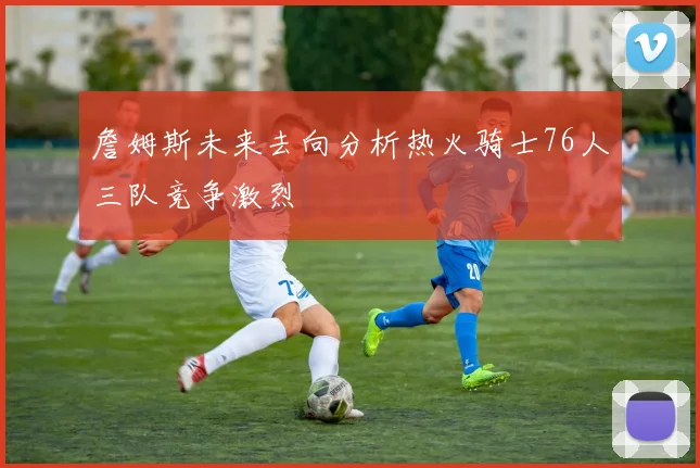 詹姆斯未来去向分析热火骑士76人三队竞争激烈