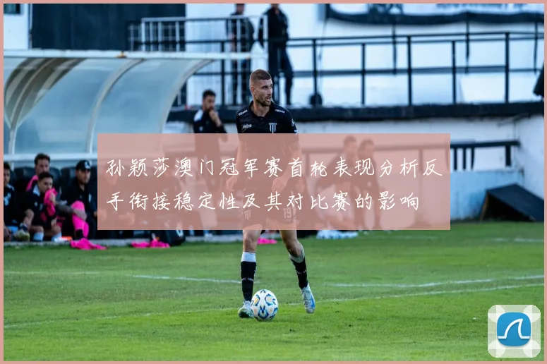 孙颖莎澳门冠军赛首轮表现分析反手衔接稳定性及其对比赛的影响